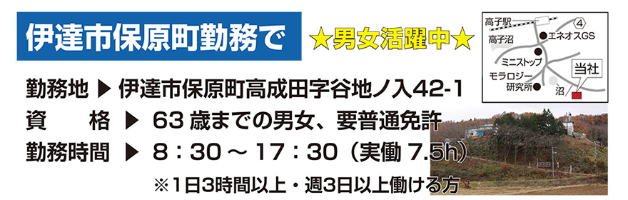 勤務地：伊達市保原町高成田字谷地ノ入42-1　資格：63歳までの男女、要普通免許　勤務時間：8：30～17：30（実働7.5h）　※1日3時間以上・週3日以上働ける方